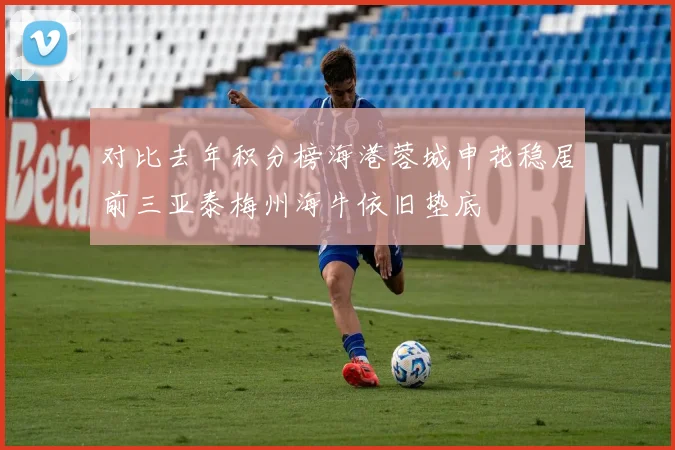 对比去年积分榜海港蓉城申花稳居前三亚泰梅州海牛依旧垫底